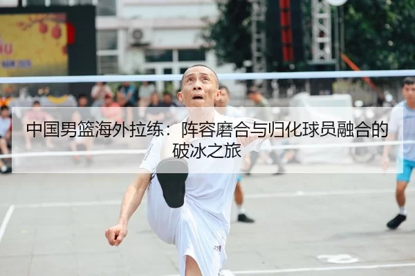 中国男篮海外拉练：阵容磨合与归化球员融合的破冰之旅