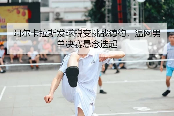 阿尔卡拉斯发球蜕变挑战德约，温网男单决赛悬念迭起