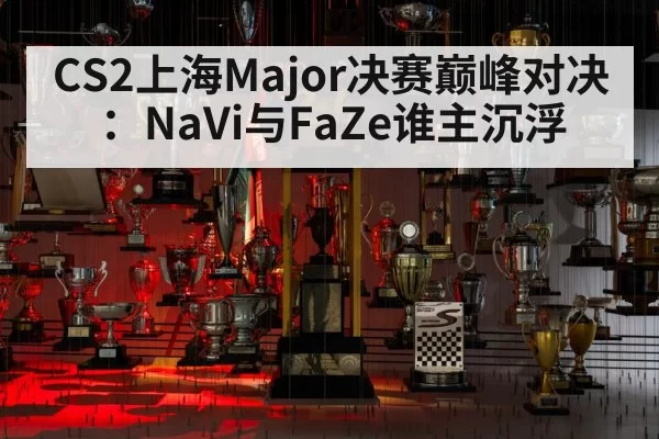 CS2上海Major决赛巅峰对决：NaVi与FaZe谁主沉浮