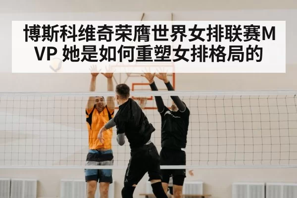 博斯科维奇荣膺世界女排联赛MVP 她是如何重塑女排格局的