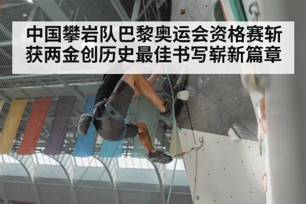 中国攀岩队巴黎奥运会资格赛斩获两金创历史最佳书写崭新篇章