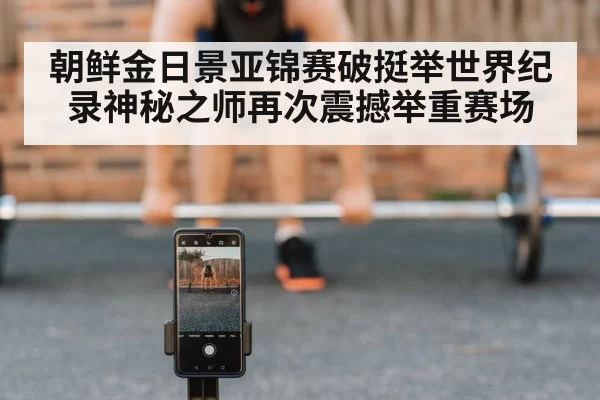朝鲜金日景亚锦赛破挺举世界纪录神秘之师再次震撼举重赛场