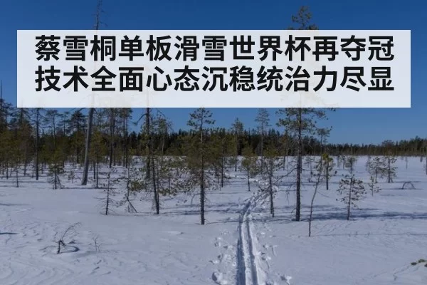 蔡雪桐单板滑雪世界杯再夺冠技术全面心态沉稳统治力尽显